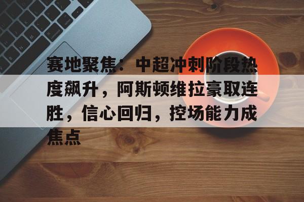 九游体育官网-包含赛地聚焦：中超冲刺阶段热度飙升，阿斯顿维拉豪取连胜，信心回归，控场能力成焦点的词条