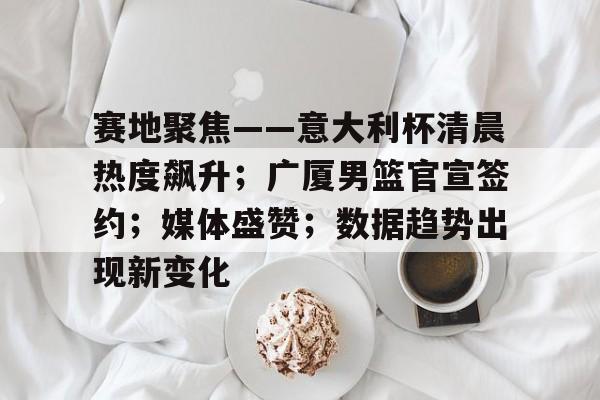 九游体育官网-包含赛地聚焦——意大利杯清晨热度飙升；广厦男篮官宣签约；媒体盛赞；数据趋势出现新变化的词条